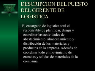 DESCRIPCION DEL PUESTO
DEL GERENTE DE
LOGISTICA
El encargado de logística será el
 responsable de planificar, dirigir y
 coordinar las actividades de
 abastecimiento, almacenamiento y
 distribución de los materiales y
 productos de la empresa. Además de
 coordinar todo el movimiento de
 entradas y salidas de materiales de la
 compañía.
 