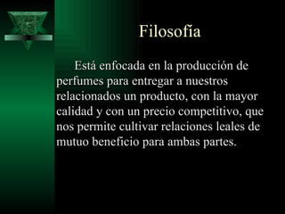 Filosofía
    Está enfocada en la producción de
perfumes para entregar a nuestros
relacionados un producto, con la mayor
calidad y con un precio competitivo, que
nos permite cultivar relaciones leales de
mutuo beneficio para ambas partes.
 