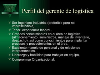 Perfil del gerente de logística
 Ser Ingeniero Industrial (preferible pero no
    imprescindible)
   Tener experiencia laboral .
   Grandes conocimientos en el área de logística
    (almacenamiento, suministros, manejo de inventario,
    despacho), así como conocimientos para implantar
    procesos y procedimientos en el área.
   Excelente manejo de personal y de relaciones
    interpersonales.
   Liderazgo y habilidad para trabajar en equipo.
   Compromiso Organizacional.
 