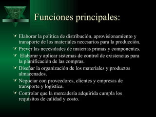 Funciones principales:
 Elaborar la política de distribución, aprovisionamiento y
    transporte de los materiales necesarios para la producción.
   Prever las necesidades de materias primas y componentes.
    Elaborar y aplicar sistemas de control de existencias para
    la planificación de las compras.
   Diseñar la organización de los materiales y productos
    almacenados.
   Negociar con proveedores, clientes y empresas de
    transporte y logística.
   Controlar que la mercadería adquirida cumpla los
    requisitos de calidad y costo.
 