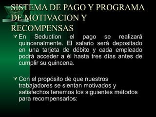 SISTEMA DE PAGO Y PROGRAMA
DE MOTIVACION Y
RECOMPENSAS
 En   Seduction el pago se realizará
  quincenalmente. El salario será depositado
  en una tarjeta de débito y cada empleado
  podrá acceder a él hasta tres días antes de
  cumplir su quincena.

 Con el propósito de que nuestros
  trabajadores se sientan motivados y
  satisfechos tenemos los siguientes métodos
  para recompensarlos:
 