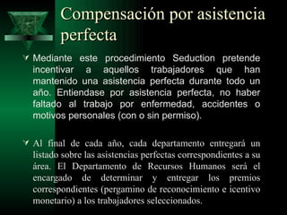 Compensación por asistencia
         perfecta
 Mediante este procedimiento Seduction pretende
  incentivar a aquellos trabajadores que han
  mantenido una asistencia perfecta durante todo un
  año. Entiendase por asistencia perfecta, no haber
  faltado al trabajo por enfermedad, accidentes o
  motivos personales (con o sin permiso).

 Al final de cada año, cada departamento entregará un
  listado sobre las asistencias perfectas correspondientes a su
  área. El Departamento de Recursos Humanos será el
  encargado de determinar y entregar los premios
  correspondientes (pergamino de reconocimiento e icentivo
  monetario) a los trabajadores seleccionados.
 