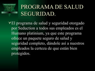 PROGRAMA DE SALUD
       SEGURIDAD.
 El programa de salud y seguridad otorgado
  por Seduction a todos sus empleados es el
  Humano platinium, ya que este programa
  ofrece un paquete seguro de salud y
  seguridad completo, dándole así a nuestros
  empleados la certeza de que están bien
  protegidos.
 