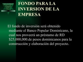 FONDO PARA LA
      INVERSION DE LA
      EMPRESA

El fondo de inversión será obtenido
 mediante el Banco Popular Dominicano, la
 cual nos proveerá un préstamo de RD
 $25,000,000.de pesos dominicanos para la
 construcción y elaboración del proyecto.
 