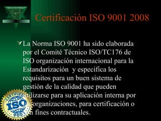 Certificación ISO 9001 2008

 La Norma ISO 9001 ha sido elaborada
 por el Comité Técnico ISO/TC176 de
 ISO organización internacional para la
 Estandarización y especifica los
 requisitos para un buen sistema de
 gestión de la calidad que pueden
 utilizarse para su aplicación interna por
 las organizaciones, para certificación o
 con fines contractuales.
 