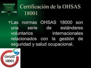 Certificación de la OHSAS
      18001
Las normas OHSAS 18000 son
 una     serie    de      estándares
 voluntarios         internacionales
 relacionados con la gestión de
 seguridad y salud ocupacional.
 