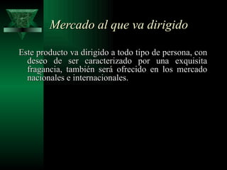 Mercado al que va dirigido

Este producto va dirigido a todo tipo de persona, con
  deseo de ser caracterizado por una exquisita
  fragancia, también será ofrecido en los mercado
  nacionales e internacionales.
 
