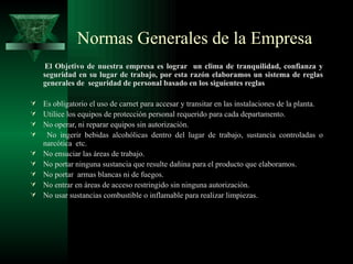 Normas Generales de la Empresa
    El Objetivo de nuestra empresa es lograr un clima de tranquilidad, confianza y
    seguridad en su lugar de trabajo, por esta razón elaboramos un sistema de reglas
    generales de seguridad de personal basado en los siguientes reglas

 Es obligatorio el uso de carnet para accesar y transitar en las instalaciones de la planta.
 Utilice los equipos de protección personal requerido para cada departamento.
 No operar, ni reparar equipos sin autorización.
  No ingerir bebidas alcohólicas dentro del lugar de trabajo, sustancia controladas o
    narcótica etc.
   No ensuciar las áreas de trabajo.
   No portar ninguna sustancia que resulte dañina para el producto que elaboramos.
   No portar armas blancas ni de fuegos.
   No entrar en áreas de acceso restringido sin ninguna autorización.
   No usar sustancias combustible o inflamable para realizar limpiezas.
 