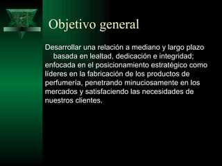 Objetivo general
Desarrollar una relación a mediano y largo plazo
   basada en lealtad, dedicación e integridad;
enfocada en el posicionamiento estratégico como
líderes en la fabricación de los productos de
perfumería, penetrando minuciosamente en los
mercados y satisfaciendo las necesidades de
nuestros clientes.
 