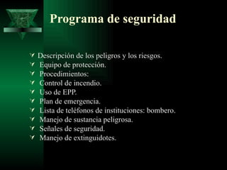 Programa de seguridad

   Descripción de los peligros y los riesgos.
   Equipo de protección.
   Procedimientos:
   Control de incendio.
   Uso de EPP.
   Plan de emergencia.
   Lista de teléfonos de instituciones: bombero.
   Manejo de sustancia peligrosa.
   Señales de seguridad.
   Manejo de extinguidotes.
 