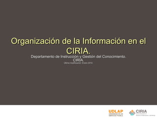 Organización de la Información en el CIRIA. Departamento de Instrucción y Gestión del Conocimiento. CIRIA. Última modificación: Enero 2010. 