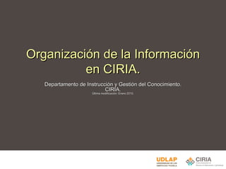 Organización de la Información en CIRIA. Departamento de Instrucción y Gestión del Conocimiento. CIRIA. Última modificación: Enero 2010. 