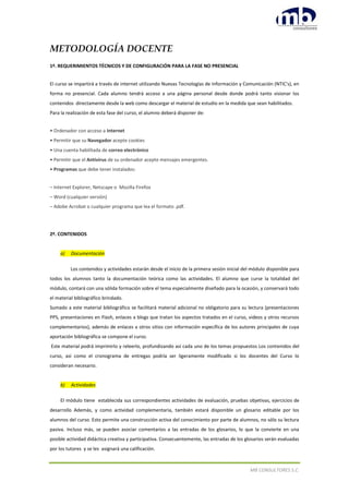 MB CONSULTORES S.C.
METODOLOGÍA DOCENTE
1º. REQUERIMIENTOS TÉCNICOS Y DE CONFIGURACIÓN PARA LA FASE NO PRESENCIAL
El curso se impartirá a través de internet utilizando Nuevas Tecnologías de Información y Comunicación (NTIC's), en
forma no presencial. Cada alumno tendrá acceso a una página personal desde donde podrá tanto visionar los
contenidos directamente desde la web como descargar el material de estudio en la medida que sean habilitados.
Para la realización de esta fase del curso, el alumno deberá disponer de:
• Ordenador con acceso a Internet
• Permitir que su Navegador acepte cookies
• Una cuenta habilitada de correo electrónico
• Permitir que el Antivirus de su ordenador acepte mensajes emergentes.
• Programas que debe tener instalados:
– Internet Explorer, Netscape o Mozilla Firefox
– Word (cualquier versión)
– Adobe Acrobat o cualquier programa que lea el formato .pdf.
2º. CONTENIDOS
a) Documentación
Los contenidos y actividades estarán desde el inicio de la primera sesión inicial del módulo disponible para
todos los alumnos tanto la documentación teórica como las actividades. El alumno que curse la totalidad del
módulo, contará con una sólida formación sobre el tema especialmente diseñado para la ocasión, y conservará todo
el material bibliográfico brindado.
Sumado a este material bibliográfico se facilitará material adicional no obligatorio para su lectura (presentaciones
PPS, presentaciones en Flash, enlaces a blogs que tratan los aspectos tratados en el curso, videos y otros recursos
complementarios), además de enlaces a otros sitios con información específica de los autores principales de cuya
aportación bibliográfica se compone el curso.
Este material podrá imprimirlo y releerlo, profundizando así cada uno de los temas propuestos Los contenidos del
curso, así como el cronograma de entregas podría ser ligeramente modificado si los docentes del Curso lo
consideran necesario.
b) Actividades
El módulo tiene establecida sus correspondientes actividades de evaluación, pruebas objetivas, ejercicios de
desarrollo Además, y como actividad complementaria, también estará disponible un glosario editable por los
alumnos del curso. Esto permite una construcción activa del conocimiento por parte de alumnos, no sólo su lectura
pasiva. Incluso más, se pueden asociar comentarios a las entradas de los glosarios, lo que la convierte en una
posible actividad didáctica creativa y participativa. Consecuentemente, las entradas de los glosarios serán evaluadas
por los tutores y se les asignará una calificación.
 