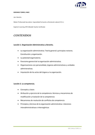 MB CONSULTORES S.C.
BORONDO TORRES, FABIO
Ldo. Derecho.
Máster Profesorado Secundaria- Especialidad Formación y Orientación Laboral (F.O.L.)
Experto E-Learning. MTC (Moodle Teacher Certificate)
CONTENIDOS
Lección 1. Organización Administrativa y Derecho.
 La organización administrativa: Teoría general y principios rectores.
Constitución y organización.
 La potestad organizatoria.
 Panorama general de la organización administrativa.
 Organizaciones con personalidad, órganos administrativos y unidades
administrativas.
 Imputación de los actos del órgano a la organización.
Lección 2. La competencia.
 Concepto y clases
 Atribución y ejercicio de la competencia: técnicas y mecanismos de
modificación y traslación de la competencia
 Mecanismos de resolución de conflictos de competencia
 Principios y técnicas de la organización administrativa: relaciones
interadministrativas e interorgánicas
 