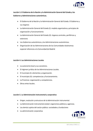 MB CONSULTORES S.C.
Lección 3. El Gobierno de la Nación y la Administración General del Estado y los
Gobierno y Administraciones autonómicas.
 El Gobierno de la Nación y la Administración General del Estado. El Gobierno y
sus órganos
 La Administración General del Estado (I): modelo organizativo y principios de
organización y funcionamiento
 La Administración General del Estado (II): órganos centrales, periféricos y
exteriores
 Los Gobiernos autonómicos y las Administraciones autonómicas.
 Organización de las Administraciones de las Comunidades Autónomas:
especial referencia a la Comunidad de Madrid
Lección 4. Las Administraciones Locales
 La autonomía local y sus caracteres.
 El régimen jurídico de las Administraciones Locales.
 El municipio (I): elementos y organización.
 El municipio (II): competencias y funcionamiento.
 La Provincia: organización y competencias.
 Otros entes locales.
Lección 5. La Administración instrumental y corporativa
 Origen, evolución y estructura de la Administración instrumental.
 La Administración instrumental estatal: organismos públicos y agencias.
 Los demás sujetos del sector público: sociedades y fundaciones
 La administración corporativa
 