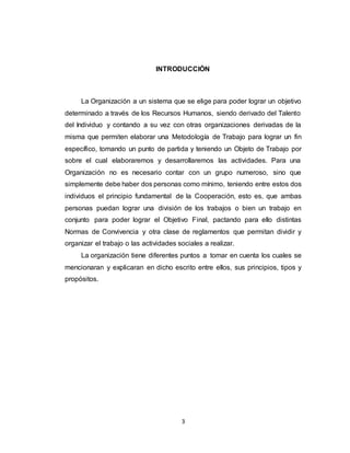 3
INTRODUCCIÓN
La Organización a un sistema que se elige para poder lograr un objetivo
determinado a través de los Recursos Humanos, siendo derivado del Talento
del Individuo y contando a su vez con otras organizaciones derivadas de la
misma que permiten elaborar una Metodología de Trabajo para lograr un fin
específico, tomando un punto de partida y teniendo un Objeto de Trabajo por
sobre el cual elaboraremos y desarrollaremos las actividades. Para una
Organización no es necesario contar con un grupo numeroso, sino que
simplemente debe haber dos personas como mínimo, teniendo entre estos dos
individuos el principio fundamental de la Cooperación, esto es, que ambas
personas puedan lograr una división de los trabajos o bien un trabajo en
conjunto para poder lograr el Objetivo Final, pactando para ello distintas
Normas de Convivencia y otra clase de reglamentos que permitan dividir y
organizar el trabajo o las actividades sociales a realizar.
La organización tiene diferentes puntos a tomar en cuenta los cuales se
mencionaran y explicaran en dicho escrito entre ellos, sus principios, tipos y
propósitos.
 