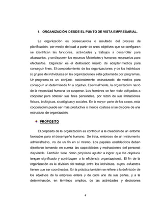 4
1. ORGANIZACIÓN DESDE EL PUNTO DE VISTA EMPRESARIAL.
La organización es consecuencia o resultado del proceso de
planificación, por medio del cual a partir de unos objetivos que se configuran
se identifican las funciones, actividades y trabajos a desarrollar para
alcanzarlos, y se disponen los recursos Materiales y humanos necesarios para
efectuarlos. Organizar es el deliberado intento de adaptar medios para
conseguir fines. El comportamiento de las organizaciones y de los individuos
(o grupos de individuos) en las organizaciones está gobernado por programas.
Un programa es un conjunto racionalmente estructurado de medios para
conseguir un determinado fin u objetivo. Esencialmente, la organización nació
de la necesidad humana de cooperar. Los hombres se han visto obligados a
cooperar para obtener sus fines personales, por razón de sus limitaciones
físicas, biológicas, sicológicas y sociales. En la mayor parte de los casos, esta
cooperación puede ser más productiva o menos costosa si se dispone de una
estructura de organización.
PROPOSITO
El propósito de la organización es contribuir a la creación de un entorno
favorable para el desempeño humano. Se trata, entonces de un instrumento
administrativo, no de un fin en sí mismo. Los papeles establecidos deben
diseñarse tomando en cuenta las capacidades y motivaciones del personal
disponible. También tiene como propósito ayudar a lograr que los objetivos
tengan significado y contribuyan a la eficiencia organizacional. El fin de la
organización es la división del trabajo entre los individuos, cuyos esfuerzos
tienen que ser coordinados. En la práctica también se refiere a la definición de
los objetivos de la empresa entera y de cada uno de sus partes, y a la
determinación, en términos amplios, de las actividades y decisiones
 