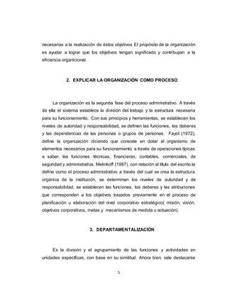 5
necesarias a la realización de éstos objetivos El propósito de la organización
es ayudar a lograr que los objetivos tengan significado y contribuyan a la
eficiencia organicional.
2. EXPLICAR LA ORGANIZACIÓN COMO PROCESO
La organización es la segunda fase del proceso administrativo. A través
de ella el sistema establece la división del trabajo y la estructura necesaria
para su funcionamiento. Con sus principios y herramientas, se establecen los
niveles de autoridad y responsabilidad, se definen las funciones, los deberes
y las dependencias de las personas o grupos de personas. Fayol (1972),
define la organización diciendo que consiste en dotar al organismo de
elementos necesarios para su funcionamiento a través de operaciones típicas
a saber, las funciones técnicas, financieras, contables, comerciales, de
seguridad y administrativa. Melinkoff (1987), con relación al título del escrito la
define como el proceso administrativo a través del cual se crea la estructura
orgánica de la institución, se determinan los niveles de autoridad y de
responsabilidad, se establecen las funciones, los deberes y las atribuciones
que corresponden a los objetivos trazados previamente en el proceso de
planificación u elaboración del nivel corporativo estratégico( misión, visión,
objetivos corporativos, metas y mecanismos de medida u actuación).
3. DEPARTAMENTALIZACIÓN
Es la división y el agrupamiento de las funciones y actividades en
unidades específicas, con base en su similitud. Ahora bien, vale destacarse
 