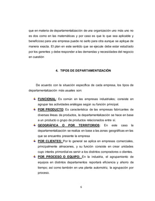 6
que en materia de departamentalización de una organización uno más uno no
es dos como en las matemáticas y por caso es que lo que sea aplicable y
beneficioso para una empresa puede no serlo para otra aunque se aplique de
manera exacta. El plan en este sentido que se ejecute debe estar estudiado
por los gerentes y debe responder a las demandas y necesidades del negocio
en cuestión
4. TIPOS DE DEPARTAMENTIZACIÓN
De acuerdo con la situación específica de cada empresa, los tipos de
departamentalización más usuales son:
FUNCIONAL: Es común en las empresas industriales; consiste en
agrupar las actividades análogas según su función principal.
POR PRODUCTO: Es característica de las empresas fabricantes de
diversas líneas de productos, la departamentalización se hace en base
a un producto o grupo de productos relacionados entre sí.
GEOGRÁFICA O POR TERRITORIOS: En este caso la
departamentalización se realiza en base a las zonas geográficas en las
que se encuentra presente la empresa
POR CLIENTES: Por lo general se aplica en empresas comerciales,
principalmente almacenes, y su función consiste en crear unidades
cuyo interés primordial es servir a los distintos compradores o clientes.
POR PROCESO O EQUIPO: En la industria, el agrupamiento de
equipos en distintos departamentos reportará eficiencia y ahorro de
tiempo; así como también en una planta automotriz, la agrupación por
proceso.
 