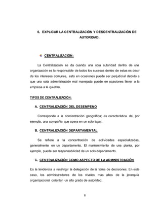 8
6. EXPLICAR LA CENTRALIZACIÓN Y DESCENTRALIZACIÓN DE
AUTORIDAD.
CENTRALIZACIÓN:
La Centralización se da cuando una sola autoridad dentro de una
organización es la responsable de todos los sucesos dentro de estas es decir
de los intereses comunes, esto en ocasiones puede ser perjudicial debido a
que una sola administración mal manejada puede en ocasiones llevar a la
empresa a la quiebra.
TIPOS DE CENTRALIZACIÓN:
A. CENTRALIZACIÓN DEL DESEMPENO
Corresponde a la concentración geográfica; es característica de, por
ejemplo, una compañía que opera en un solo lugar.
B. CENTRALIZACIÓN DEPARTAMENTAL
Se refiere a la concentración de actividades especializadas,
generalmente en un departamento. El mantenimiento de una planta, por
ejemplo, puede ser responsabilidad de un solo departamento.
C. CENTRALIZACIÓN COMO ASPECTO DE LA ADMINISTRACIÓN
Es la tendencia a restringir la delegación de la toma de decisiones. En este
caso, los administradores de los niveles mas altos de la jerarquía
organizacional ostentan un alto grado de autoridad.
 