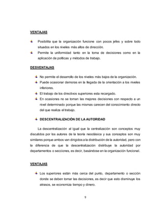 9
VENTAJAS
Posibilita que la organización funcione con pocos jefes y sobre todo
situados en los niveles más altos de dirección.
Permite la uniformidad tanto en la toma de decisiones como en la
aplicación de políticas y métodos de trabajo.
DESVENTAJAS
No permite el desarrollo de los niveles más bajos de la organización.
Puede ocasionar demoras en la llegada de la orientación a los niveles
inferiores.
El trabajo de los directivos superiores esta recargado.
En ocasiones no se toman las mejores decisiones con respecto a un
nivel determinado porque las mismas carecen del conocimiento directo
del que realiza el trabajo.
DESCENTRALIZACIÓN DE LA AUTORIDAD
La descentralización al igual que la centralización son conceptos muy
discutidos por los autores de la teoría neoclásica y sus conceptos son muy
similares porque ambos van dirigidos a la distribución de la autoridad, pero con
la diferencia de que la descentralización distribuye la autoridad por
departamentos o secciones, es decir, basándose en la organización funcional.
VENTAJAS
Los superiores están más cerca del punto, departamento o sección
donde se deben tomar las decisiones, es decir que esto disminuye los
atrasos, se economiza tiempo y dinero.
 