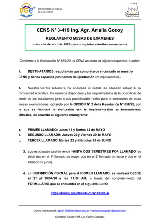 Correo institucional: dge3419@mendoza.edu.ar / censamaliagodoy@gmail.com
Directora Titular: Prof. Lic. Fanny Canciani
CENS Nº 3-419 Ing. Agr. Amalia Godoy
REGLAMENTO MESAS DE EXÁMENES
Instancia de abril de 2020 para completar estudios secundarios
Conforme a la Resolución Nº 656/20, el CENS acuerda los siguientes puntos, a saber:
1. DESTINATARIOS: estudiantes que completaron el cursado en nuestro
CENS y tienen espacios pendientes de aprobación (no equivalencias).
2. Nuestro Centro Educativo ha analizado el estado de situación actual de la
comunidad educativa, los recursos disponibles y los requerimientos de la posibilidad de
rendir de los estudiantes junto a sus posibilidades reales para la concreción de estas
mesas examinadoras, optando por la OPCIÓN Nº 2 de la Resolución Nº 656/20, por
lo que se facilitará la evaluación con la implementación de herramientas
virtuales, de acuerdo al siguiente cronograma:
a. PRIMER LLAMADO: Lunes 11 y Martes 12 de MAYO
b. SEGUNDO LLAMADO: Jueves 28 y Viernes 29 de MAYO
c. TERCER LLAMADO: Martes 23 y Miércoles 24 de JUNIO
3. Los estudiantes podrán rendir HASTA DOS SEMESTRES POR LLAMADO (es
decir dos en el 1º llamado de mayo, dos en el 2º llamado de mayo y dos en el
llamado de junio).
4. La INSCRIPCIÓN FORMAL para el PRIMER LLAMADO, se realizará DESDE
el 21 al 30/04/20 a las 11:00 AM, a través del completamiento del
FORMULARIO que se encuentra en el siguiente LINK:
https://forms.gle/jU6aCGipDA1X8xSGA
 