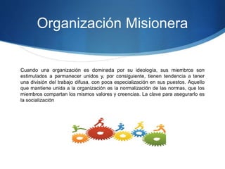 Organización Misionera
Cuando una organización es dominada por su ideología, sus miembros son
estimulados a permanecer unidos y, por consiguiente, tienen tendencia a tener
una división del trabajo difusa, con poca especialización en sus puestos. Aquello
que mantiene unida a la organización es la normalización de las normas, que los
miembros compartan los mismos valores y creencias. La clave para asegurarlo es
la socialización
 