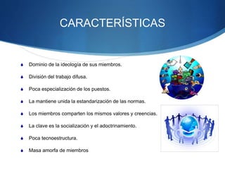 CARACTERÍSTICAS
 Dominio de la ideología de sus miembros.
 División del trabajo difusa.
 Poca especialización de los puestos.
 La mantiene unida la estandarización de las normas.
 Los miembros comparten los mismos valores y creencias.
 La clave es la socialización y el adoctrinamiento.
 Poca tecnoestructura.
 Masa amorfa de miembros
 