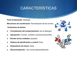 CARACTERÍSTICAS
Parte fundamental: Ideología.
Mecanismo de coordinación: Normalización de las normas.
Parámetros de diseño:
 Formalización del comportamiento: por la ideología
 Agrupación: muchas, variadas y opciones personales
 Tamaño de las unidades: pequeño
 Sistema de planificación y control: Poca
 Dispositivos de enlace: todos
 Descentralización: hay mucha descentralización
 