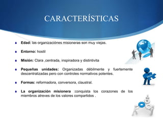 CARACTERÍSTICAS
 Edad: las organizaciónes misioneras son muy viejas.
 Entorno: hostil
 Misión: Clara ,centrada, inspiradora y distintivita
 Pequeñas unidades: Organizadas débilmente y fuertemente
descentralizadas pero con controles normativos potentes.
 Formas: reformadora, conversora, claustral.
 La organización misionera :conquista los corazones de los
miembros atreves de los valores compartidos .
 