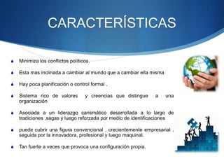 CARACTERÍSTICAS
 Minimiza los conflictos políticos.
 Esta mas inclinada a cambiar al mundo que a cambiar ella misma
 Hay poca planificación o control formal .
 Sistema rico de valores y creencias que distingue a una
organización
 Asociada a un liderazgo carismático desarrollada a lo largo de
tradiciones ,sagas y luego reforzada por medio de identificaciones
 puede cubrir una figura convencional , crecientemente empresarial ,
seguida por la innovadora, profesional y luego maquinal.
 Tan fuerte a veces que provoca una configuración propia.
 