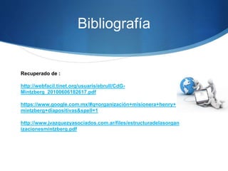Bibliografía
Recuperado de :
http://webfacil.tinet.org/usuaris/ebrull/CdG-
Mintzberg_20100606182617.pdf
https://www.google.com.mx/#q=organización+misionera+henry+
mintzberg+diapositivas&spell=1
http://www.jvazquezyasociados.com.ar/files/estructuradelasorgan
izacionesmintzberg.pdf
 