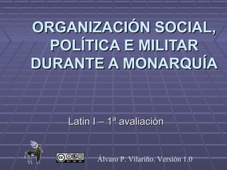 ORGANIZACIÓN SOCIAL,
  POLÍTICA E MILITAR
DURANTE A MONARQUÍA


    Latin I – 1ª avaliación


          Álvaro P. Vilariño. Versión 1.0
 