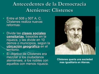 Antecedentes de la Democracia Ateniense: Clístenes Entre el 508 y 507 A. C. Clístenes realiza nuevas reformas: Divide las  clases sociales censitarias , basadas en la riqueza, y las divide en 10 demos o municipios, según la  ubicación geográfica  en el territorio. El objetivo de Clístenes era mezclar a los ciudadanos atenienses, a los nobles con aquellos con menos riqueza. Clístenes quería una sociedad mas igualitaria en Atenas. 