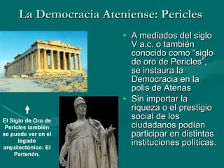 La Democracia Ateniense: Pericles A mediados del siglo V a.c. o también conocido como “siglo de oro de Pericles”, se instaura la Democracia en la polis de Atenas Sin importar la riqueza o el prestigio social de los ciudadanos podían participar en distintas instituciones políticas.   El Siglo de Oro de Pericles también se puede ver en el legado arquitectónico: El Partenón. 