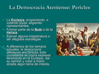 La Democracia Ateniense: Pericles La  Ecclesia , proponiendo  o votando leyes, eligiendo representantes. Formar parte de la  Bulé  o de la  Heliaia . Ejercer alguna magistratura o ser elegidos estrategas. A diferencia de los tiempos actuales, la democracia ateniense era Directa, todo ciudadanos se podía expresar libremente en la Ecclesia, dar su opinión y votar a mano alzada algún tema de interés.   