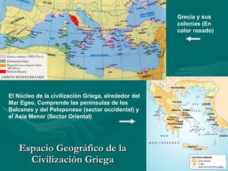 Espacio Geográfico de la Civilización Griega Grecia y sus colonias (En color rosado) El Núcleo de la civilización Griega, alrededor del Mar Egeo. Comprende las penínsulas de los Balcanes y del Peloponeso (sector occidental) y el Asia Menor (Sector Oriental) 