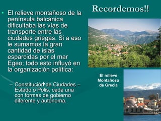 Recordemos!! El relieve montañoso de la península balcánica dificultaba las vías de transporte entre las ciudades griegas. Si a eso le sumamos la gran cantidad de islas esparcidas por el mar Egeo; todo esto influyó en la organización política: Constitución de Ciudades – Estado o Polis, cada una con formas de gobierno diferente y autónoma. El relieve Montañoso de Grecia 