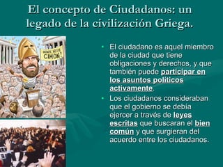 El concepto de Ciudadanos: un legado de la civilización Griega. El ciudadano es aquel miembro de la ciudad que tiene obligaciones y derechos, y que también puede  participar en los asuntos políticos activamente . Los ciudadanos consideraban que el gobierno se debía ejercer a través de  leyes escritas  que buscaran el  bien común  y que surgieran del acuerdo entre los ciudadanos. 