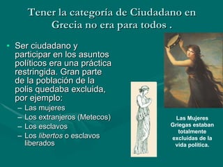 Tener la categoría de Ciudadano en Grecia no era para todos . Ser ciudadano y participar en los asuntos políticos era una práctica restringida. Gran parte de la población de la polis quedaba excluida, por ejemplo: Las mujeres Los extranjeros (Metecos) Los esclavos Los  libertos  o esclavos liberados Las Mujeres Griegas estaban totalmente excluidas de la vida política. 