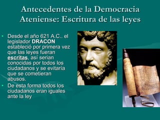 Antecedentes de la Democracia Ateniense: Escritura de las leyes Desde el año 621 A.C.. el legislador  DRACON  estableció por primera vez que las leyes fueran  escritas , así serian conocidas por todos los ciudadanos y se evitaría que se cometieran abusos. De esta forma todos los ciudadanos eran iguales ante la ley 