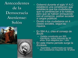 Antecedentes de la Democracia Ateniense: Solón Gobernó durante el siglo VI A.C. estableció una constitución que establecía que l os ciudadanos que no pertenecían a la nobleza, pero que se habían enriquecido con el comercio, podían acceder a cargos públicos.  Dividió a los ciudadanos en 4 clases sociales, según su riqueza. En 594 A.c. crea el consejo de  Boulé . Estaba constituido por 500 miembros, todos mayores de 30 años. Eran elegidos por 1 año. En este mismo periodo surge la  Ecclesía . Asamblea, conformada por todos los ciudadanos mayores de 18 años 