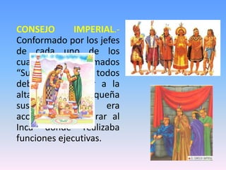 CONSEJO IMPERIAL.-
Conformado por los jefes
de cada uno de los
cuatro suyos llamados
“Suyuyoc Apu” todos
debían pertenecer a la
alta nobleza cusqueña
sus funciones era
aconsejar o asesorar al
Inca donde realizaba
funciones ejecutivas.
 