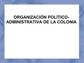 ORGANIZACIÓN POLÍTICO-
ADMINISTRATIVA DE LA COLONIA
 