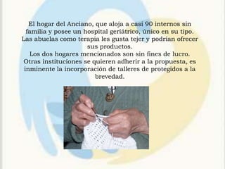 El hogar del Anciano, que aloja a casi 90 internos sin
  familia y posee un hospital geriátrico, único en su tipo.
Las abuelas como terapia les gusta tejer y podrían ofrecer
                      sus productos.
   Los dos hogares mencionados son sin fines de lucro.
Otras instituciones se quieren adherir a la propuesta, es
 inminente la incorporación de talleres de protegidos a la
                         brevedad.
 