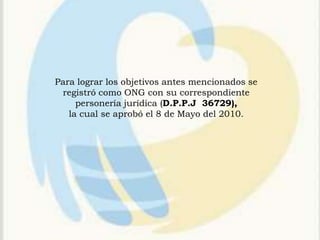 Para lograr los objetivos antes mencionados se
 registró como ONG con su correspondiente
     personería jurídica (D.P.P.J 36729),
   la cual se aprobó el 8 de Mayo del 2010.
 