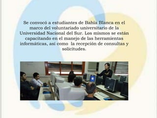 Se convocó a estudiantes de Bahía Blanca en el
     marco del voluntariado universitario de la
Universidad Nacional del Sur. Los mismos se están
   capacitando en el manejo de las herramientas
informáticas, así como la recepción de consultas y
                    solicitudes.
 