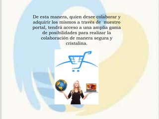 De esta manera, quien desee colaborar y
adquirir los mismos a través de nuestro
portal, tendrá acceso a una amplia gama
     de posibilidades para realizar la
    colaboración de manera segura y
                 cristalina.
 