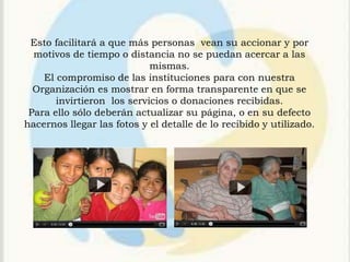 Esto facilitará a que más personas vean su accionar y por
  motivos de tiempo o distancia no se puedan acercar a las
                            mismas.
    El compromiso de las instituciones para con nuestra
  Organización es mostrar en forma transparente en que se
       invirtieron los servicios o donaciones recibidas.
 Para ello sólo deberán actualizar su página, o en su defecto
hacernos llegar las fotos y el detalle de lo recibido y utilizado.
 