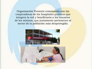Organización Presente comenzaría con las
cooperadoras de los hospitales públicos que
 integren la red y beneficiaría a los usuarios
de los mismos, que justamente pertenecen al
   sector de la población más desprotegida.
 